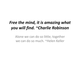 Free the mind, it is amazing what
you will find. ~Charlie Robinson
Alone we can do so little; together
we can do so much. ~Helen Keller
 
