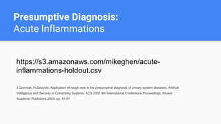 Presumptive Diagnosis:
Acute Inflammations
https://s3.amazonaws.com/mikeghen/acute-
inflammations-holdout.csv
J.Czerniak, H.Zarzycki, Application of rough sets in the presumptive diagnosis of urinary system diseases, Artifical
Inteligence and Security in Computing Systems, ACS 2002 9th International Conference Proceedings, Kluwer
Academic Publishers,2003, pp. 41-51
 