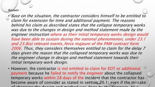 Answer :
• Base on the situation, the contractor considers himself to be entitled to
claim for extension for time and additional payment. The reasons
behind his claim as described states that the collapse temporary works
was due to the changes in design and method statement made by the
engineer instruction where as their initial temporary works design would
have been able to sustain during the national phenomenon, under 23.1
and 23.8(a) relevant events_force majeure of the PAM contract form
2006. Thus, they considers themselves entitled to claim for the delay 7
days given the reason that the collapsed temporary works was due to
the engineer change in design and method statement towards their
initial temporary work design.
• However, the contractor is not entitled to claim for EOT or additional
payment because he failed to notify the engineer about the collapsed
temporary works within 28 days of the incident that the contractor has
become aware of consider as stated in section 20.1; even if the mistake
 