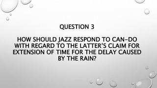 QUESTION 3
HOW SHOULD JAZZ RESPOND TO CAN-DO
WITH REGARD TO THE LATTER’S CLAIM FOR
EXTENSION OF TIME FOR THE DELAY CAUSED
BY THE RAIN?
 