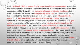 • Under Red Book FIDIC in section 8.4 (b) extension of time for completion stated that
the contractor shall be entitled subject to extension of the time for completion if the
completion will be delayed by the exceptionally adverse climatic conditions. In this
case, the works have been suffer exceptionally heavy rain and con-do (contractor)
has submitted the claim for extension of the time completion 40 days after the
event. Under Red Book FIDIC in section 20.1 contractor’s claims stated that
extension of time for completion and additional payment, the contractor shall give
notice to the engineer. The notice shall be given not later than 28 days from the
event or circumstances. If the contractors fails to give notice of the claim within
such period of 28 days, the extension for completion shall not be extended. In this
case, the engineer still granted 7 days extension of time to the contractors although
the contractors submit the notice of claim for extension of time 40 days after the
event or circumstances. Therefore, the contractor shall not be entitled for any
extension of time. Moreover, in the contract, the jolly has instructed gulp to delete
the sub-clauses on exceptionally adverse climatic condition. As a conclusion,
contractor shall not entitled for any extension of time.
 