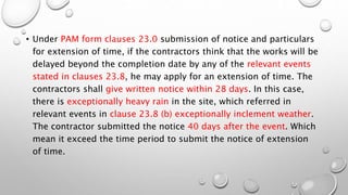 • Under PAM form clauses 23.0 submission of notice and particulars
for extension of time, if the contractors think that the works will be
delayed beyond the completion date by any of the relevant events
stated in clauses 23.8, he may apply for an extension of time. The
contractors shall give written notice within 28 days. In this case,
there is exceptionally heavy rain in the site, which referred in
relevant events in clause 23.8 (b) exceptionally inclement weather.
The contractor submitted the notice 40 days after the event. Which
mean it exceed the time period to submit the notice of extension
of time.
 