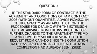 QUESTION 4
IF THE STANDARD FORM OF CONTRACT IS THE
AGREEMENT AND CONDITIONS OF PAM CONTRACT
2006 (WITHOUT QUANTITIES), ADVICE PICASSO, IN
THEIR CAPACITY AS AN ARCHITECT, ON THE
PROCEDURE FOR DEALING WITH THE EXTENSION
OF TIME ARISING FROM THE INSTRUCTION FOR
FURTHER CHANGES TO THE APARTMENT TYPE MIX
AND HOW THEY SHOULD RESPOND TO THE
REQUEST FROM CAN-DO SINCE THE COMPLETION
DATE HAS PASSED AND A CERTIFICATE OF NON-
COMPLETION HAD ALREADY BEEN ISSUED
 