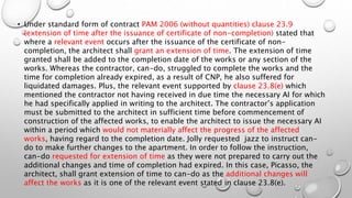 • Under standard form of contract PAM 2006 (without quantities) clause 23.9
(extension of time after the issuance of certificate of non-completion) stated that
where a relevant event occurs after the issuance of the certificate of non-
completion, the architect shall grant an extension of time. The extension of time
granted shall be added to the completion date of the works or any section of the
works. Whereas the contractor, can-do, struggled to complete the works and the
time for completion already expired, as a result of CNP, he also suffered for
liquidated damages. Plus, the relevant event supported by clause 23.8(e) which
mentioned the contractor not having received in due time the necessary AI for which
he had specifically applied in writing to the architect. The contractor’s application
must be submitted to the architect in sufficient time before commencement of
construction of the affected works, to enable the architect to issue the necessary AI
within a period which would not materially affect the progress of the affected
works, having regard to the completion date. Jolly requested jazz to instruct can-
do to make further changes to the apartment. In order to follow the instruction,
can-do requested for extension of time as they were not prepared to carry out the
additional changes and time of completion had expired. In this case, Picasso, the
architect, shall grant extension of time to can-do as the additional changes will
affect the works as it is one of the relevant event stated in clause 23.8(e).
 