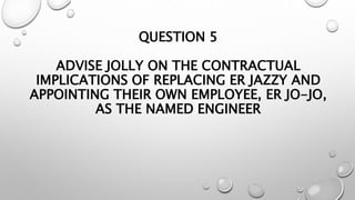 QUESTION 5
ADVISE JOLLY ON THE CONTRACTUAL
IMPLICATIONS OF REPLACING ER JAZZY AND
APPOINTING THEIR OWN EMPLOYEE, ER JO-JO,
AS THE NAMED ENGINEER
 