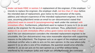 • Under red book FIDIC in section 3.4 replacement of the engineer, if the employer
intends to replace the engineer, the employer shall, not less than 21 days before
the intended date of replacement, give notice to the contractor of the name,
address and relevant experience of the intended replacement engineer. In this
case, assuming jolly(client) wrote an email to can-do(contractor) stated that
jolly(client) want to ceased Er Jazzy(engineering) work under the contract with
immediate effect. Furthermore, jolly(client) want to replace Er Jazzy to Er Jo-Jo and
acted as the engineer for the purpose of the contract. Thus, jolly(client) cannot
replace Er Jo-Jo with immediate effect unless given notice not less than 21days
and if the con-do(contractor) considers the intended replacement engineer to be
unsuitable, the Can-do(contractor) may raise reasonable objection with supporting
reasons to the Jolly(client). The Engineer acts as an agent of the employer and an
individual certifier who is able to acts on his own opinion. In the case where Jolly
appoint Er Jo-Jo who is one of his employee, the question would arise whereby
whether Er. Jo-Jo can acts on his own opinion as a certifier without being
interfered by his employer (Jolly) and might act unfairly towards the contractor.
 