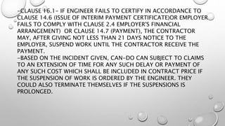 -CLAUSE 16.1- IF ENGINEER FAILS TO CERTIFY IN ACCORDANCE TO
CLAUSE 14.6 (ISSUE OF INTERIM PAYMENT CERTIFICATE)OR EMPLOYER
FAILS TO COMPLY WITH CLAUSE 2.4 EMPLOYER'S FINANCIAL
ARRANGEMENT) OR CLAUSE 14.7 (PAYMENT), THE CONTRACTOR
MAY, AFTER GIVING NOT LESS THAN 21 DAYS NOTICE TO THE
EMPLOYER, SUSPEND WORK UNTIL THE CONTRACTOR RECEIVE THE
PAYMENT.
-BASED ON THE INCIDENT GIVEN, CAN-DO CAN SUBJECT TO CLAIMS
TO AN EXTENSION OF TIME FOR ANY SUCH DELAY OR PAYMENT OF
ANY SUCH COST WHICH SHALL BE INCLUDED IN CONTRACT PRICE IF
THE SUSPENSION OF WORK IS ORDERED BY THE ENGINEER. THEY
COULD ALSO TERMINATE THEMSELVES IF THE SUSPENSIONS IS
PROLONGED.
 