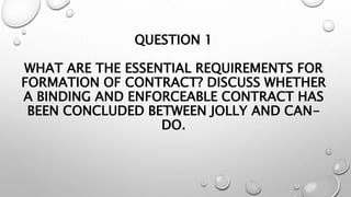 QUESTION 1
WHAT ARE THE ESSENTIAL REQUIREMENTS FOR
FORMATION OF CONTRACT? DISCUSS WHETHER
A BINDING AND ENFORCEABLE CONTRA...