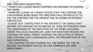 PAM 2006 (WITH QUANTITIES)
-THERE'S NO CLAUSES WHICH SUPPORTS AN ENGINEER TO SUSPEND
ANY WORK.
-HOWEVER, CLAUSE 30.7 WHICH STATES THAT THE CONTRACTOR
CAN SUSPEND WORK WHEN THE EMPLOYER FAILS OR NEGLECTS TO
PAY THE CONTRACTOR THE AMOUNT DUE AS SHOWN IN PAYMENT
CERTIFICATE.
-CLAUSE 30.8 -STATES THAT IF THE ARCHITECT OR CONSULTANT
INFORM THE CONTRACTOR IN WRITING OF THEIR WITHDRAWER FROM
THE SUPERVISION OF THE EXECUTION OF THE WORKS REQUIRED
UNDER THE LOCAL BUILDING BY-LAWS FOR WHATEVER REASON THE
CONTRACTOR SHALL FORFEIT SUSPEND THE EXECUTION OF WORKS
AND CONTINUE SUCH SUSPENSIONS UNTIL THE PRESUMPTION OF THE
SAID SUPERVISION.
-THE CONTRACTOR MAY SUSPEND ALL THE WORKS TILL THE HE
RECEIVE THE PAYMENT OR ELSE HE CAN TERMINATE HIS OWN
EMPLOYMENT.
 