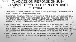 7. ADVICE ON RESPONSE ON SUB-
CLAUSES TO BE DELETED IN CONTRACT
FORM.
- GULP SHOULD ADVICE JOLLY ON THE IMPLICATION ON REMOVING THE CLAUSE WHICH
WERE RELEVANT TO THE EXTENSION OF TIME.
- THIS ACTION IS NOT ADVISABLE AS IF THERE'S NO EOT, THE EMPLOYER CANNOT SET A
NEW COMPLETION DATE, THE CONTRACTOR OBLIGATION THEN IS TO COMPLETE IN A
'REASONABLE TIME' WHERE IT MAY TAKE A LONGER TIME TO COMPLETE BECAUSE
THERE'S NO DEFINITE COMPLETION DATE TO WORK TOWARDS.
- THE PROJECT MAY COST MORE THAN THE ORIGINAL PRICE SET, AND LASTLY THE TIME
OF COMPLETION IS NOW 'AT LARGE' AND EMPLOYER LOSES HIS RIGHT TO IMPOSE LD.
- THE PROJECT MAY COST MORE THAN THE ORIGINAL PRICE SET, AND LASTLY THE TIME
OF COMPLETION IS NOW 'AT LARGE' AND EMPLOYER LOSES HIS RIGHT TO IMPOSE LD.
- THE CONTRACTOR SHALL TAKE NOTE THAT HIS RISK IS NOW HIGHER AS HE BEARS THE
RISK OF DELAY CAUSE BY THE NEUTRAL EVENT AND TO INCREASE HIS CONTRACT
SUM.
 