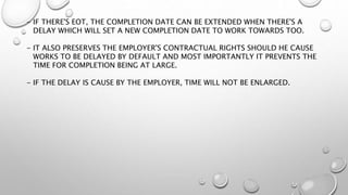 - IF THERE'S EOT, THE COMPLETION DATE CAN BE EXTENDED WHEN THERE'S A
DELAY WHICH WILL SET A NEW COMPLETION DATE TO WORK TOWARDS TOO.
- IT ALSO PRESERVES THE EMPLOYER'S CONTRACTUAL RIGHTS SHOULD HE CAUSE
WORKS TO BE DELAYED BY DEFAULT AND MOST IMPORTANTLY IT PREVENTS THE
TIME FOR COMPLETION BEING AT LARGE.
- IF THE DELAY IS CAUSE BY THE EMPLOYER, TIME WILL NOT BE ENLARGED.
 