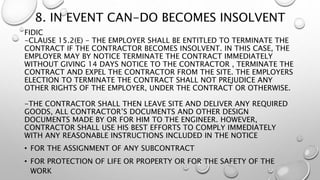 8. IN EVENT CAN-DO BECOMES INSOLVENT
FIDIC
-CLAUSE 15.2(E) - THE EMPLOYER SHALL BE ENTITLED TO TERMINATE THE
CONTRACT IF THE CONTRACTOR BECOMES INSOLVENT. IN THIS CASE, THE
EMPLOYER MAY BY NOTICE TERMINATE THE CONTRACT IMMEDIATELY
WITHOUT GIVING 14 DAYS NOTICE TO THE CONTRACTOR , TERMINATE THE
CONTRACT AND EXPEL THE CONTRACTOR FROM THE SITE. THE EMPLOYERS
ELECTION TO TERMINATE THE CONTRACT SHALL NOT PREJUDICE ANY
OTHER RIGHTS OF THE EMPLOYER, UNDER THE CONTRACT OR OTHERWISE.
-THE CONTRACTOR SHALL THEN LEAVE SITE AND DELIVER ANY REQUIRED
GOODS, ALL CONTRACTOR’S DOCUMENTS AND OTHER DESIGN
DOCUMENTS MADE BY OR FOR HIM TO THE ENGINEER. HOWEVER,
CONTRACTOR SHALL USE HIS BEST EFFORTS TO COMPLY IMMEDIATELY
WITH ANY REASONABLE INSTRUCTIONS INCLUDED IN THE NOTICE
• FOR THE ASSIGNMENT OF ANY SUBCONTRACT
• FOR PROTECTION OF LIFE OR PROPERTY OR FOR THE SAFETY OF THE
WORK
 