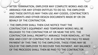 • AFTER TERMINATION, EMPLOYER MAY COMPLETE WORKS AND/OR
ARRANGE FOR ANY OTHER ENTITLES TO DO SO. THE EMPLOYER
AND THESE ENTITLES MAY THEN USE ANY GOODS, CONTRACTOR’S
DOCUMENTS AND OTHER DESIGN DOCUMENTS MADE BY OR ON
BEHALF OF THE CONTRACTOR.
• THE EMPLOYER SHALL THEN GIVE NOTICE THAT THE
CONTRACTOR’S EQUIPMENT AND TEMPORARY WORKS WILL BE
RELEASED TO THE CONTRACTOR AT OR NEAR THE SITE. THE
CONTRACTOR SHALL PROMPTLY ARRANGE THEIR REMOVAL, AT THE
RISK AND COST OF CONTRACTOR. IF CONTRACTOR FAILS TO MAKE
PAYMENT BY THIS TIME TO THE EMPLOYER, THESE ITEMS MAY BE
SOLD BY THE EMPLOYER TO RECOVER THIS PAYMENT. ANY BALANCE
OF THE PROCEEDS SHALL THEN BE PAID TO THE CONTRACTOR .
 