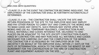 PAM 2006 (WITH QUANTITIES)
-CLAUSE 25.4-IN THE EVENT THE CONTRACTOR BECOMING INSOLVENT, THE
EMPLOYMENT OF THE CONTRACTOR SHALL BE FORTHWITH AUTOMATICALLY
DETERMINED.
-CLAUSE 25.4 (A) - THE CONTRACTOR SHALL VACATE THE SITE AND
RETURN POSSESSION OF THE SITE TO THE EMPLOYER WHO MAY EMPLOY
AND PAY OTHER PERSON TO CARRY OUT AND COMPLETE THE WORKS AND
TO MAKE GOOD ANY DEFECTS. SUCH PERSON MAY ENTER UPON THE
WORKS AND USE ALL TEMPORARY BUILDINGS, CONSTRUCTION PLANT,
TOOLS, MATERIALS AND GOODS INTENDED FOR, DELIVERED TO AND
PLACED ON OR ADJACENT TO THE SITE (EXCEPT CONSTRUCTION PLANTS
HIRED BY CONTRACTOR) AND MAY PURCHASE ALL MATERIALS AND GOODS
NECESSARY FOR CARRYING OUT AND THE COMPLETION OF THE WORKS.
THE CONTRACTOR IF SO REQUIRED BY THE EMPLOYER OR BY THE
ARCHITECT ON BEHALF OF THE EMPLOYER SHALL WITHIN 21 DAYS OF THE
DATE OF DETERMINATION, ASSIGN TO THE EMPLOYER THE BENEFIT OF ANY
AGREEMENT FOR THE CONTINUATION OF THE HIRE OF CONSTRUCTION
PLANT AND EQUIPMENT ALREADY ON THE SITE.
 