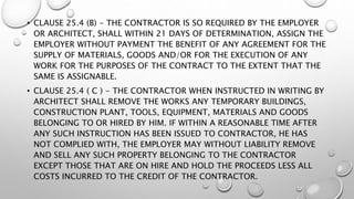 • CLAUSE 25.4 (B) - THE CONTRACTOR IS SO REQUIRED BY THE EMPLOYER
OR ARCHITECT, SHALL WITHIN 21 DAYS OF DETERMINATION, ASSIGN THE
EMPLOYER WITHOUT PAYMENT THE BENEFIT OF ANY AGREEMENT FOR THE
SUPPLY OF MATERIALS, GOODS AND/OR FOR THE EXECUTION OF ANY
WORK FOR THE PURPOSES OF THE CONTRACT TO THE EXTENT THAT THE
SAME IS ASSIGNABLE.
• CLAUSE 25.4 ( C ) - THE CONTRACTOR WHEN INSTRUCTED IN WRITING BY
ARCHITECT SHALL REMOVE THE WORKS ANY TEMPORARY BUILDINGS,
CONSTRUCTION PLANT, TOOLS, EQUIPMENT, MATERIALS AND GOODS
BELONGING TO OR HIRED BY HIM. IF WITHIN A REASONABLE TIME AFTER
ANY SUCH INSTRUCTION HAS BEEN ISSUED TO CONTRACTOR, HE HAS
NOT COMPLIED WITH, THE EMPLOYER MAY WITHOUT LIABILITY REMOVE
AND SELL ANY SUCH PROPERTY BELONGING TO THE CONTRACTOR
EXCEPT THOSE THAT ARE ON HIRE AND HOLD THE PROCEEDS LESS ALL
COSTS INCURRED TO THE CREDIT OF THE CONTRACTOR.
 
