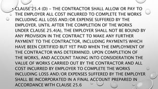 • CLAUSE 25.4 (D) - THE CONTRACTOR SHALL ALLOW OR PAY TO
THE EMPLOYER ALL COST INCURRED TO COMPLETE THE WORKS
INCLUDING ALL LOSS AND/OR EXPENSE SUFFERED BY THE
EMPLOYER. UNTIL AFTER THE COMPLETION OF THE WORKS
UNDER CLAUSE 25.4(A), THE EMPLOYER SHALL NOT BE BOUND BY
ANY PROVISION IN THE CONTRACT TO MAKE ANY FURTHER
PAYMENT TO THE CONTRACTOR, INCLUDING PAYMENTS WHICH
HAVE BEEN CERTIFIED BUT YET PAID WHEN THE EMPLOYMENT OF
THE CONTRACTOR WAS DETERMINED. UPON COMPLETION OF
THE WORKS, AND ACCOUNT TAKING INTO CONSIDERATION THE
VALUE OF WORKS CARRIED OUT BY THE CONTRACTOR AND ALL
COST INCURRED BY EMPLOYER TO COMPLETE THE WORKS
INCLUDING LOSS AND/OR EXPENSES SUFFERED BY THE EMPLOYER
SHALL BE INCORPORATED IN A FINAL ACCOUNT PREPARED IN
ACCORDANCE WITH CLAUSE 25.6
 