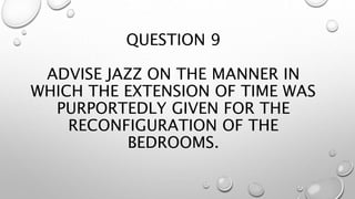 QUESTION 9
ADVISE JAZZ ON THE MANNER IN
WHICH THE EXTENSION OF TIME WAS
PURPORTEDLY GIVEN FOR THE
RECONFIGURATION OF THE
BEDROOMS.
 
