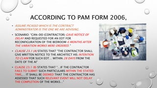 ACCORDING TO PAM FORM 2006,
• ASSUME PICASSO WHICH IS THE CONTRACT
ADMINISTRATOR IS THE ONE WE ARE ADVISING.
• SCENARIO: “CAN-DO (CONTRACTOR) GAVE NOTICE OF
DELAY AND REQUESTED FOR AN EOT FOR
RECONFIGURATION OF THE BEDROOM 6 MONTHS AFTER
THE VARIATION WORKS WERE ORDERED.”
• CLAUSE 23.1 (A) STATES THAT “THE CONTRACTOR SHALL
GIVE WRITTEN NOTICE TO THE ARCHITECT HIS INTENTION
TO CLAIM FOR SUCH EOT… WITHIN 28 DAYS FROM THE
DATE OF THE AI”
• CLAUSE 23.1 (B) STATES THAT “…IF THE CONTRACTOR
FAILS TO SUBMIT SUCH PARTICULARS WITHIN THE STATED
TIME,… IT SHALL BE DEEMED THAT THE CONTRACTOR HAS
ASSESSED THAT SUCH RELEVANT EVENT WILL NOT DELAY
THE COMPLETION OF THE WORKS…”
 
