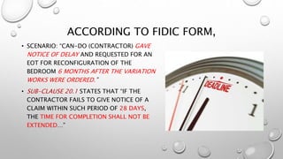 ACCORDING TO FIDIC FORM,
• SCENARIO: “CAN-DO (CONTRACTOR) GAVE
NOTICE OF DELAY AND REQUESTED FOR AN
EOT FOR RECONFIGURATION OF THE
BEDROOM 6 MONTHS AFTER THE VARIATION
WORKS WERE ORDERED.”
• SUB-CLAUSE 20.1 STATES THAT “IF THE
CONTRACTOR FAILS TO GIVE NOTICE OF A
CLAIM WITHIN SUCH PERIOD OF 28 DAYS,
THE TIME FOR COMPLETION SHALL NOT BE
EXTENDED…”
 