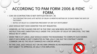 ACCORDING TO PAM FORM 2006 & FIDIC
FORM,
• CAN-DO (CONTRACTOR) IS NOT ENTITLED FOR EOT, AS
• THE CONTRACTOR GAVE LATE NOTICE OF DELAY (6 MONTHS INSTEAD OF 28 DAYS FROM THE DATE OF
THE EVENT)
• NOTICE OF DELAY IS A CONDITION PRECEDENT OF ANY EOT ENTITLEMENT
• JAZZ SHOULD NOT HAVE GRANTED THE EOT REQUESTED.
• HOWEVER, AS THE CLAUSES FOR EOT IN THE FIDIC HAS NOW BEEN DELETED ON JOLLY’S
INSTRUCTION AND VARIATION FALLS UNDER THE CATEGORY OF DELAY BY EMPLOYER, THE TIME
WOULD BE AT LARGE
• WHEN TIME IS AT LARGE, JAZZ SHOULD ASSESS THE REASONABLE TO COMPLETE SUCH WORKS
AND IF SUCH WORK IS NOT COMPLETED IN TIME, JOLLY CAN SUE THE CONTRACT UNDER
COMMON LAW AS THE DELAY DAMAGES NO LONGER APPLIES.
• IN THIS CASE, JAZZ SHOULD ACT ON HIS OWN OPINION AS AN INDEPENDENT CERTIFIER AND
NOT SUBJECT TO APPROVAL OF JOLLY (THE EMPLOYER).
 