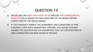 QUESTION 10
a) ADVISE JAZZ ON WHAT THEY HAVE TO DO AND ON THE CONSEQUENTIAL
EFFECTS IF JOLLY WISHES TO TAKE OVER PART OF THE WORKS BEFORE
COMPLETION OF THE WHOLE WORKS.
b) IF THE CONTRACT FORM IS THE AGREEMENT AND CONDITIONS OF PAM
CONTRACT 2006 (WITH QUANTITIES), HOW WILL YOU ADVISE PICASSO?
ANSWER THE QUESTION ON THE ASSUMPTION THAT NO CERTIFICATION OF
NON-COMPLETION HAS BEEN ISSUED BY PICASSO.
 