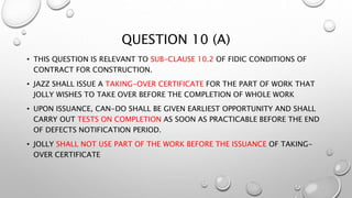QUESTION 10 (A)
• THIS QUESTION IS RELEVANT TO SUB-CLAUSE 10.2 OF FIDIC CONDITIONS OF
CONTRACT FOR CONSTRUCTION.
• JAZZ SHALL ISSUE A TAKING-OVER CERTIFICATE FOR THE PART OF WORK THAT
JOLLY WISHES TO TAKE OVER BEFORE THE COMPLETION OF WHOLE WORK
• UPON ISSUANCE, CAN-DO SHALL BE GIVEN EARLIEST OPPORTUNITY AND SHALL
CARRY OUT TESTS ON COMPLETION AS SOON AS PRACTICABLE BEFORE THE END
OF DEFECTS NOTIFICATION PERIOD.
• JOLLY SHALL NOT USE PART OF THE WORK BEFORE THE ISSUANCE OF TAKING-
OVER CERTIFICATE
 
