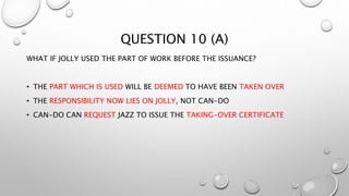 QUESTION 10 (A)
WHAT IF JOLLY USED THE PART OF WORK BEFORE THE ISSUANCE?
• THE PART WHICH IS USED WILL BE DEEMED TO HAVE BEEN TAKEN OVER
• THE RESPONSIBILITY NOW LIES ON JOLLY, NOT CAN-DO
• CAN-DO CAN REQUEST JAZZ TO ISSUE THE TAKING-OVER CERTIFICATE
 