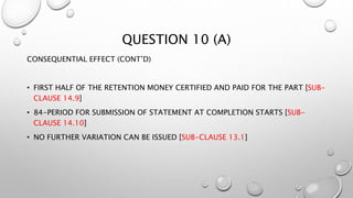 QUESTION 10 (A)
CONSEQUENTIAL EFFECT (CONT’D)
• FIRST HALF OF THE RETENTION MONEY CERTIFIED AND PAID FOR THE PART [SUB-
CLAUSE 14.9]
• 84-PERIOD FOR SUBMISSION OF STATEMENT AT COMPLETION STARTS [SUB-
CLAUSE 14.10]
• NO FURTHER VARIATION CAN BE ISSUED [SUB-CLAUSE 13.1]
 