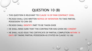 QUESTION 10 (B)
• THIS QUESTION IS RELEVANT TO CLAUSE 16 OF PAM CONTRACT 2006.
• PICASSO SHALL GIVE WRITTEN NOTICE OF INTENTION TO TAKE PARTIAL
POSSESSION TO CAN-DO
• PICASSO SHALL IDENTIFY PART TO BE TAKEN OVER
• HE SHALL MAKE SURE THAT THE CONTRACTOR HAS GIVEN HIS CONSENT
• HE SHALL ALSO ISSUE THE CERTIFICATE OF PARTIAL COMPLETION WITHIN 14
DAYS OF TAKING PARTIAL POSSESSION AS STATED IN CLAUSE 16.1(A)
 