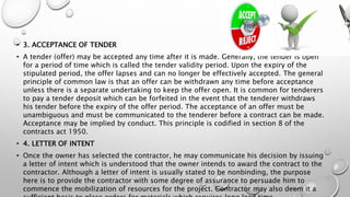 • 3. ACCEPTANCE OF TENDER
• A tender (offer) may be accepted any time after it is made. Generally, the tender is open
for a period of time which is called the tender validity period. Upon the expiry of the
stipulated period, the offer lapses and can no longer be effectively accepted. The general
principle of common law is that an offer can be withdrawn any time before acceptance
unless there is a separate undertaking to keep the offer open. It is common for tenderers
to pay a tender deposit which can be forfeited in the event that the tenderer withdraws
his tender before the expiry of the offer period. The acceptance of an offer must be
unambiguous and must be communicated to the tenderer before a contract can be made.
Acceptance may be implied by conduct. This principle is codified in section 8 of the
contracts act 1950.
• 4. LETTER OF INTENT
• Once the owner has selected the contractor, he may communicate his decision by issuing
a letter of intent which is understood that the owner intends to award the contract to the
contractor. Although a letter of intent is usually stated to be nonbinding, the purpose
here is to provide the contractor with some degree of assurance to persuade him to
commence the mobilization of resources for the project. Contractor may also deem it a
 
