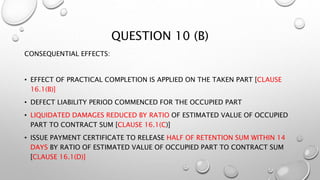 QUESTION 10 (B)
CONSEQUENTIAL EFFECTS:
• EFFECT OF PRACTICAL COMPLETION IS APPLIED ON THE TAKEN PART [CLAUSE
16.1(B)]
• DEFECT LIABILITY PERIOD COMMENCED FOR THE OCCUPIED PART
• LIQUIDATED DAMAGES REDUCED BY RATIO OF ESTIMATED VALUE OF OCCUPIED
PART TO CONTRACT SUM [CLAUSE 16.1(C)]
• ISSUE PAYMENT CERTIFICATE TO RELEASE HALF OF RETENTION SUM WITHIN 14
DAYS BY RATIO OF ESTIMATED VALUE OF OCCUPIED PART TO CONTRACT SUM
[CLAUSE 16.1(D)]
 