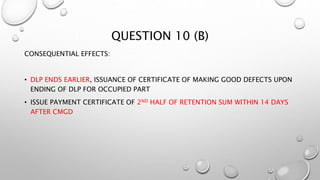 QUESTION 10 (B)
CONSEQUENTIAL EFFECTS:
• DLP ENDS EARLIER, ISSUANCE OF CERTIFICATE OF MAKING GOOD DEFECTS UPON
ENDING OF DLP FOR OCCUPIED PART
• ISSUE PAYMENT CERTIFICATE OF 2ND HALF OF RETENTION SUM WITHIN 14 DAYS
AFTER CMGD
 