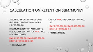 CALCULATION ON RETENTION SUM/MONEY
• ASSUMING THE PART TAKEN OVER
HAS AN ESTIMATED VALUE OF RM
20,200,200.00
• MAXIMUM RETENTION ASSUMED TO
BE 5 %, CALCULATION FOR FIDIC WILL
BE AS FOLLOWED:
• RM20,200,200.00/RM80,800,800.00
X RM4,040,040.00 X 40%
• = RM404,004.00
• AS FOR PAM, THE CALCULATION WILL
BE
• RM20,200,200.00/RM80,800,800.00
X RM4,040,040.00 X ½
• =RM505,005.00
 
