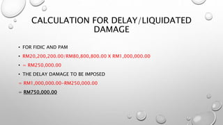 CALCULATION FOR DELAY/LIQUIDATED
DAMAGE
• FOR FIDIC AND PAM
• RM20,200,200.00/RM80,800,800.00 X RM1,000,000.00
• = RM250,000.00
• THE DELAY DAMAGE TO BE IMPOSED
= RM1,000,000.00-RM250,000.00
= RM750,000.00
 