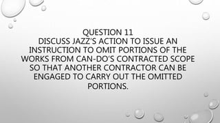 QUESTION 11
DISCUSS JAZZ’S ACTION TO ISSUE AN
INSTRUCTION TO OMIT PORTIONS OF THE
WORKS FROM CAN-DO’S CONTRACTED SCOPE
SO THAT ANOTHER CONTRACTOR CAN BE
ENGAGED TO CARRY OUT THE OMITTED
PORTIONS.
 