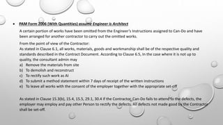  PAM Form 2006 (With Quantities) assume Engineer is Architect
A certain portion of works have been omitted from the Engineer’s Instructions assigned to Can-Do and have
been arranged for another contractor to carry out the omitted works.
From the point of view of the Contractor:
As stated in Clause 6.1, all works, materials, goods and workmanship shall be of the respective quality and
standards described in the Contract Document. According to Clause 6.5, In the case where it is not up to
quality, the consultant admin may
a) Remove the materials from site
b) To demolish and reconstruct
c) To rectify such work as AI
d) To submit a method statement within 7 days of receipt of the written instructions
e) To leave all works with the consent of the employer together with the appropriate set-off
As stated in Clause 15.3(b), 15.4, 15.5, 29.1, 30.4 if the Contractor, Can-Do fails to attend to the defects, the
employer may employ and pay other Person to rectify the defects. All defects not made good by the Contractor
shall be set-off.
 