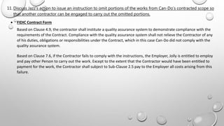  FIDIC Contract Form
Based on Clause 4.9, the contractor shall institute a quality assurance system to demonstrate compliance with the
requirements of the Contract. Compliance with the quality assurance system shall not relieve the Contractor of any
of his duties, obligations or responsibilities under the Contract, which in this case Can-Do did not comply with the
quality assurance system.
Based on Clause 7.6, if the Contractor fails to comply with the instructions, the Employer, Jolly is entitled to employ
and pay other Person to carry out the work. Except to the extent that the Contractor would have been entitled to
payment for the work, the Contractor shall subject to Sub-Clause 2.5 pay to the Employer all costs arising from this
failure.
11. Discuss Jazz’s action to issue an instruction to omit portions of the works from Can-Do’s contracted scope so
that another contractor can be engaged to carry out the omitted portions.
 