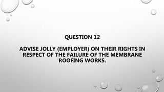 QUESTION 12
ADVISE JOLLY (EMPLOYER) ON THEIR RIGHTS IN
RESPECT OF THE FAILURE OF THE MEMBRANE
ROOFING WORKS.
 