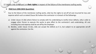 12. Advise Jolly (Employer) on their rights in respect of the failure of the membrane roofing works.
 PAM Form 2006 (With Quantities)
Due to the failure of the membrane roofing works, Jolly has the rights to set-off all cost incurred for loss and
expense which such as stated Clause 30.4 where the contractor is in breach of the followings:
a) Under clause 15.3(b) where failure to comply with his undertaking to rectify minor defects, Jolly is able to
engage other Person to execute the works to give effect to the contractor’s said undertaking. All cost
including loss and expense shall be set-off by the employer.
b) Besides, under clause 15.3(c), Jolly can accept the defects as it is, but subject to an appropriate set-off
against the contractor, Can-Do.
 