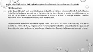  FIDIC Contract Form
Under Clause 11.3, Jolly shall be entitled subject to Sub-Clause 2.5 to an extension of the Defects Notification
Period for the Works or a Section if and to the extent that the Works, Section or a major item of Plant cannot be
used for the purposes for which they are intended by reason of a defect or damage. However, a Defects
Notification Period shall not be extended by more than two years.
Since the Defects Notification Period had expired, under Clause 11.10 also stated that each Party shall remain
liable for the fulfilment of any obligation which remains unperformed at that time; and as for the purposes of
determining the nature and extent of unperformed obligations, the Contract shall be deemed to remain in force.
12. Advise Jolly (Employer) on their rights in respect of the failure of the membrane roofing works.
 
