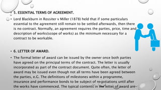 • 5. ESSENTIAL TERMS OF AGREEMENT.
• Lord Blackburn in Rossiter v Miller (1878) held that if some particulars
essential to the agreement still remain to be settled afterwards, then there
is no contract. Normally, an agreement requires the parties, price, time and
description of works(scope of works) as the minimum necessary for a
contract to be workable.
• 6. LETTER OF AWARD.
• The formal letter of award can be issued by the owner once both parties
have agreed on the principal terms of the contract. The letter is usually
incorporated as part of the contract document. Quite often, the letter of
award may be issued even though not all terms have been agreed between
the parties, e.G. The definitions of milestones within a programme,
insurance and performance bonds to be subject of negotiations until after
the works have commenced. The typical contents in the letter of award are
 