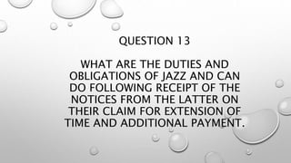 QUESTION 13
WHAT ARE THE DUTIES AND
OBLIGATIONS OF JAZZ AND CAN
DO FOLLOWING RECEIPT OF THE
NOTICES FROM THE LATTER ON
THEIR CLAIM FOR EXTENSION OF
TIME AND ADDITIONAL PAYMENT.
 