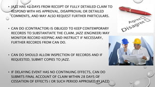 • JAZZ HAS 42 DAYS FROM RECEIPT OF FULLY DETAILED CLAIM TO
RESPOND WITH HIS APPROVAL, DISAPPROVAL OR DETAILED
COMMENTS, AND MAY ALSO REQUEST FURTHER PARTICULARS.
• CAN DO (CONTRACTOR) IS OBLIGED TO KEEP CONTEMPORARY
RECORDS TO SUBSTANTIATE THE CLAIM. JAZZ (ENGINEER) MAY
MONITOR RECORD KEEPING AND INSTRUCT IF NECESSARY,
FURTHER RECORDS FROM CAN DO.
• CAN DO SHOULD ALLOW INSPECTION OF RECORDS AND IF
REQUESTED, SUBMIT COPIES TO JAZZ.
• IF DELAYING EVENT HAS NO CONTINUING EFFECTS, CAN DO
SUBMITS FINAL ACCOUNT OF CLAIM WITHIN 28 DAYS OF
CESSATION OF EFFECTS ( OR SUCH PERIOD APPROVED BY JAZZ)
 