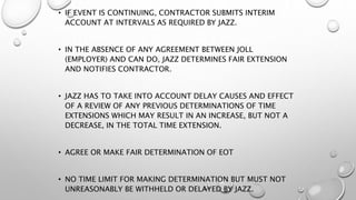 • IF EVENT IS CONTINUING, CONTRACTOR SUBMITS INTERIM
ACCOUNT AT INTERVALS AS REQUIRED BY JAZZ.
• IN THE ABSENCE OF ANY AGREEMENT BETWEEN JOLL
(EMPLOYER) AND CAN DO, JAZZ DETERMINES FAIR EXTENSION
AND NOTIFIES CONTRACTOR.
• JAZZ HAS TO TAKE INTO ACCOUNT DELAY CAUSES AND EFFECT
OF A REVIEW OF ANY PREVIOUS DETERMINATIONS OF TIME
EXTENSIONS WHICH MAY RESULT IN AN INCREASE, BUT NOT A
DECREASE, IN THE TOTAL TIME EXTENSION.
• AGREE OR MAKE FAIR DETERMINATION OF EOT
• NO TIME LIMIT FOR MAKING DETERMINATION BUT MUST NOT
UNREASONABLY BE WITHHELD OR DELAYED BY JAZZ.
 