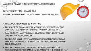 ASSUMING PICASSO IS THE CONTRACT ADMINISTRATOR
EXTENTION OF TIME – CLAUSE 23.0
BEFORE GRANTING EOT THE JAZZ SHALL CONSIDER THE FOLLOWING
:
• THE APPLICATION MUST BE IN WRITING
• THE CAUSE OF DELAY MUST BE WITHIN THE PROVISIONS OF THE
CONTRACT (I.E. RELEVANT EVENTS STATED IN CLAUSE 23.8)
• CAN DO MUST HAVE TAKEN ALL PRACTICAL STEPS TO MITIGATE
(PREVENT OR REDUCE) DELAY
• THE DELAYS MUST HAVE ‘MATERIALLY’ DISRUPTED THE REGULAR
PROGRESS OF THE WORKS, RESULTING IN THE COMPLETION DATE
BEING BREACHED
• THE ‘NETT EFFECTIVE’ DELAY MUST BE ASSESSED BASED ON
APPROVED WORK PROGRAMME IN RELATION TO THE WHOLE OF
 