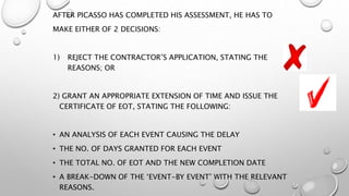 AFTER PICASSO HAS COMPLETED HIS ASSESSMENT, HE HAS TO
MAKE EITHER OF 2 DECISIONS:
1) REJECT THE CONTRACTOR’S APPLICATION, STATING THE
REASONS; OR
2) GRANT AN APPROPRIATE EXTENSION OF TIME AND ISSUE THE
CERTIFICATE OF EOT, STATING THE FOLLOWING:
• AN ANALYSIS OF EACH EVENT CAUSING THE DELAY
• THE NO. OF DAYS GRANTED FOR EACH EVENT
• THE TOTAL NO. OF EOT AND THE NEW COMPLETION DATE
• A BREAK-DOWN OF THE ‘EVENT-BY EVENT’ WITH THE RELEVANT
REASONS.
 
