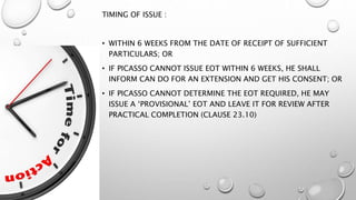 TIMING OF ISSUE :
• WITHIN 6 WEEKS FROM THE DATE OF RECEIPT OF SUFFICIENT
PARTICULARS; OR
• IF PICASSO CANNOT ISSUE EOT WITHIN 6 WEEKS, HE SHALL
INFORM CAN DO FOR AN EXTENSION AND GET HIS CONSENT; OR
• IF PICASSO CANNOT DETERMINE THE EOT REQUIRED, HE MAY
ISSUE A ‘PROVISIONAL’ EOT AND LEAVE IT FOR REVIEW AFTER
PRACTICAL COMPLETION (CLAUSE 23.10)
 