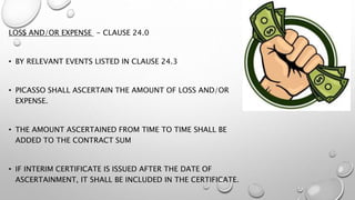 LOSS AND/OR EXPENSE - CLAUSE 24.0
• BY RELEVANT EVENTS LISTED IN CLAUSE 24.3
• PICASSO SHALL ASCERTAIN THE AMOUNT OF LOSS AND/OR
EXPENSE.
• THE AMOUNT ASCERTAINED FROM TIME TO TIME SHALL BE
ADDED TO THE CONTRACT SUM
• IF INTERIM CERTIFICATE IS ISSUED AFTER THE DATE OF
ASCERTAINMENT, IT SHALL BE INCLUDED IN THE CERTIFICATE.
 