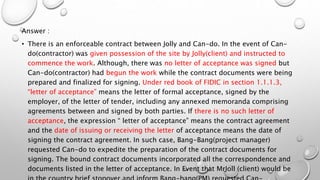 Answer :
• There is an enforceable contract between Jolly and Can-do. In the event of Can-
do(contractor) was given possession of the site by Jolly(client) and instructed to
commence the work. Although, there was no letter of acceptance was signed but
Can-do(contractor) had begun the work while the contract documents were being
prepared and finalized for signing. Under red book of FIDIC in section 1.1.1.3,
“letter of acceptance” means the letter of formal acceptance, signed by the
employer, of the letter of tender, including any annexed memoranda comprising
agreements between and signed by both parties. If there is no such letter of
acceptance, the expression “ letter of acceptance” means the contract agreement
and the date of issuing or receiving the letter of acceptance means the date of
signing the contract agreement. In such case, Bang-Bang(project manager)
requested Can-do to expedite the preparation of the contract documents for
signing. The bound contract documents incorporated all the correspondence and
documents listed in the letter of acceptance. In Event that MrJoll (client) would be
 