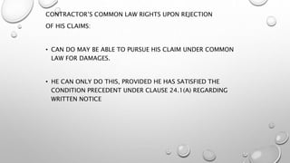CONTRACTOR’S COMMON LAW RIGHTS UPON REJECTION
OF HIS CLAIMS:
• CAN DO MAY BE ABLE TO PURSUE HIS CLAIM UNDER COMMON
LAW FOR DAMAGES.
• HE CAN ONLY DO THIS, PROVIDED HE HAS SATISFIED THE
CONDITION PRECEDENT UNDER CLAUSE 24.1(A) REGARDING
WRITTEN NOTICE
 